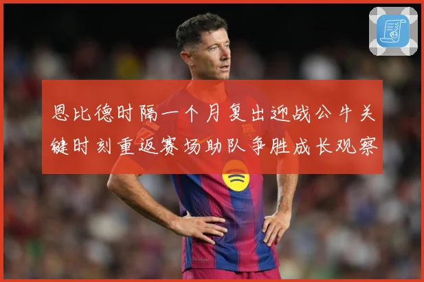 恩比德时隔一个月复出迎战公牛关键时刻重返赛场助队争胜成长观察：最新赛事动态与深度分析