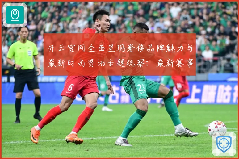 开云官网全面呈现奢侈品牌魅力与最新时尚资讯专题观察：最新赛事动态与深度分析