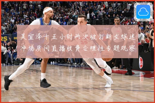 吴宜泽十五小时两次被打断女球迷冲场质问直播收费合理性专题观察：最新赛事动态与深度分析