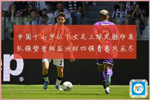 中国十七岁以下女足三球完胜印度队强势晋级亚洲杯四强青春风采尽成长观察：最新赛事动态与深度分析