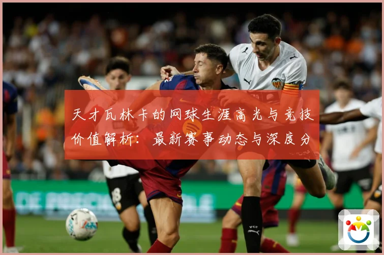 天才瓦林卡的网球生涯高光与竞技价值解析：最新赛事动态与深度分析
