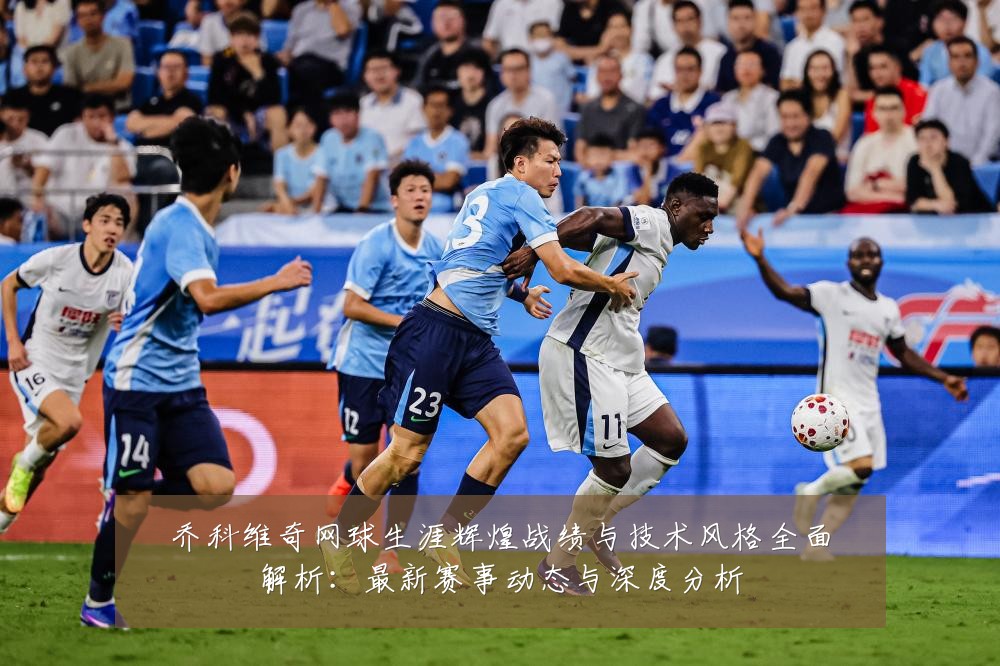 乔科维奇网球生涯辉煌战绩与技术风格全面解析：最新赛事动态与深度分析