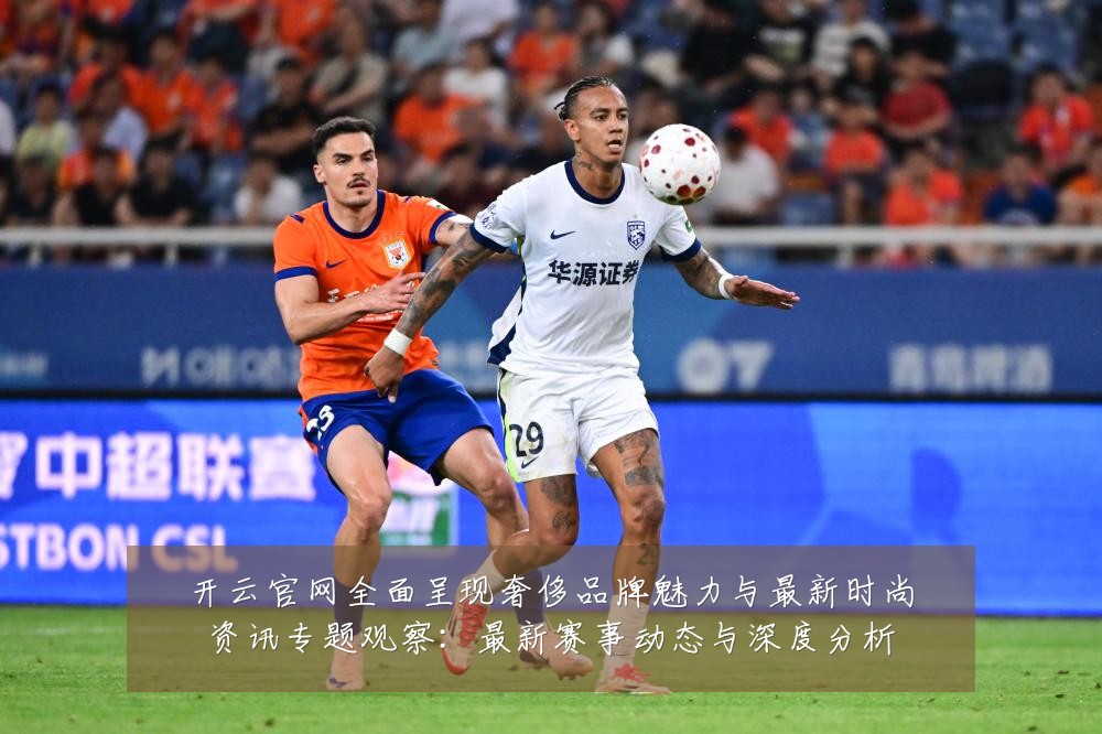开云官网全面呈现奢侈品牌魅力与最新时尚资讯专题观察：最新赛事动态与深度分析