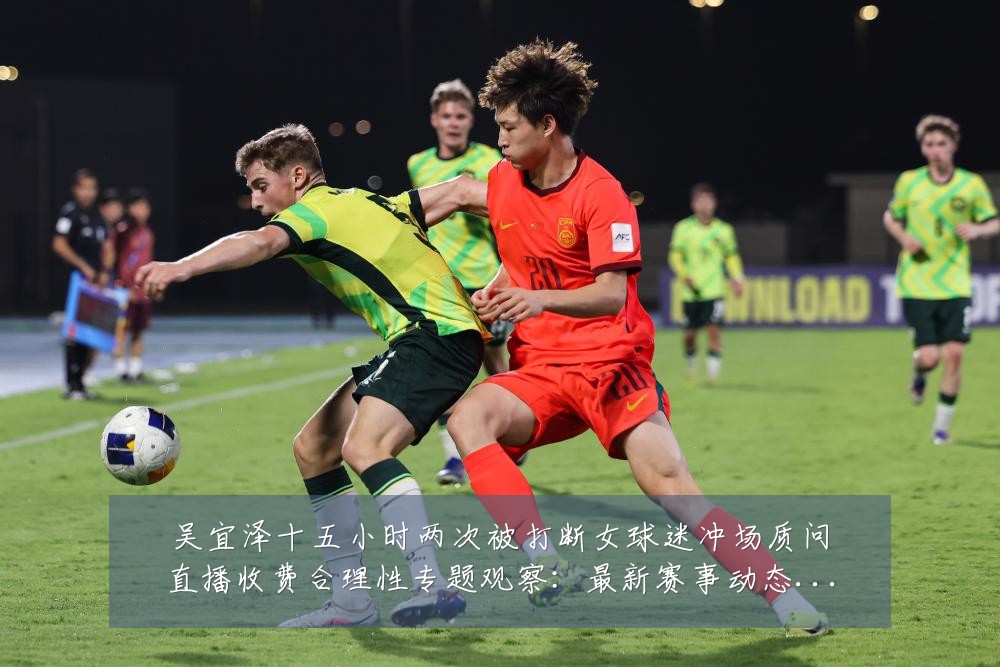 吴宜泽十五小时两次被打断女球迷冲场质问直播收费合理性专题观察：最新赛事动态与深度分析